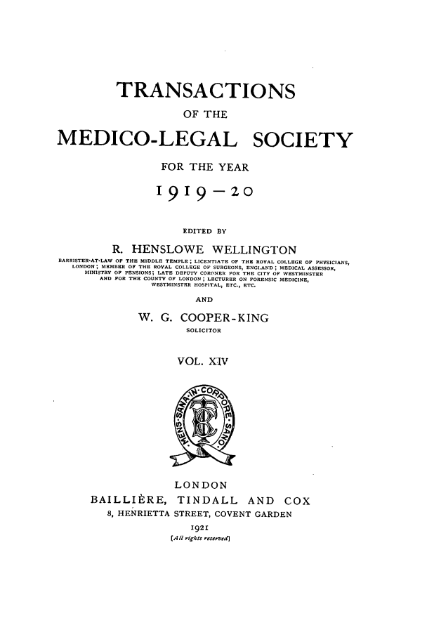 handle is hein.journals/tmedicols14 and id is 1 raw text is: TRANSACTIONS
OF THE
MEDICO-LEGAL SOCIETY
FOR THE YEAR
I919-20
EDITED BY
R. HENSLOWE WELLINGTON
BARRISTER'AT.LAW OF THE MIDDLE TEMPLE; LICENTIATE OF THE ROYAL COLLEGE OF PHYSICIANS,
LONDON; MEMBER OF THE ROYAL COLLEGE OF SURGEONS, ENGLAND ; MEDICAL ASSESSOR,
MINISTRY OF PENSIONS; LATE DEPUTY CORONER FOR THE CITY OF WVESTMINSTER
AND FOR THE COUNTY OF LONDON; LECTURER ON FORENSIC MEDICINE,
WESTMINSTER HOSPITAL, ETC., ETC.
AND

W. G. COOPER-KING
SOLICITOR
VOL. XIV

BAILLItRE,
8, HENRIETTA

LONDON
TINDALL AND COX
STREET, COVENT GARDEN

1921
CA/l rigits reserved]


