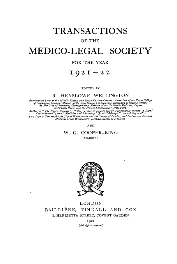 handle is hein.journals/tmedicols15 and id is 1 raw text is: TRANSACTIONS
OF THE
MEDICO-LEGAL SOCIETY
FOR THE YEAR
1921 -22
EDITED BY
R. HENSLOWE WELLINGTON
Barrister-at-Law of the Middle Temle and South. Eastern Circuit; Licentiate oithe Royal Col4ge
of Physicians, London; Member f the oyal Colege ofSureons, England; Medical Assessor,
the¢ Minisry a/Pensions; Corresponding Meoner of the Socitti-de-Medecine, Legale
de France, Paris, and the Medico-Legal Society, New York;
Author of The King's Coroner ;  The Verdict of Suicide whilst Temporarily Insane-a Legal
Contradiction ; and Medicine and Pharmacy (Lord Halsbury's  Laws of England ) ;
Late Deputy Coronerfor the City of Westminser and the County fLondon, and Lecturer on Forensic
Medicine at the Westninster Hospital School of Mediczne
AND

W. G. GO'OPER-KING
9OLICITOR

LONDON
BAILLItRE, TINDALL AND          COX
8, HENRIETTA STREET, COVENT GARDEN
1921
[All rights reserved)


