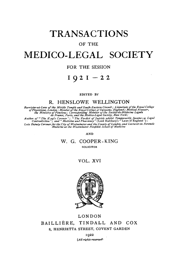 handle is hein.journals/tmedicols16 and id is 1 raw text is: TRANSACTIONS
OF THE
MEDICO-LEGAL SOCIETY
FOR THE SESSION
1921 -22
EDITED BY
R. HENSLOWE WELLINGTON
Barrister-at-Law of the Middle Temple and South-Eastern Circuit; Licentiate ofthe Royal College
ofPhysicans, London; Member ofthe Royal College of Sureons, England; Medical Assessor,
the Ministry ofPensions; Corres onding Member ofthe Sociitd-de-Mfdecine Legale
de France, Paris, and the Medico-Legal Society, New York;
A uthor of The K~ag's Coroner ;  The Verdict of Suicide whilst Temporarily Insane-a Legal
Contradiction ; and Medicine and Pharmacy (Lord Halsbury's  Laws of England ) ;
Late Deiuty Coroner/or the City of Westminster and the County ofLondon, and Lecturer on Forensic
Medicine at the Westminster Htospital School of Medicine
AND
W. G. COOPER-KING
SOLICITOR
VOL. XVI

LONDON
BAILLItRE, TINDALL AND

COX

8, HENRIETTA STREET, COVENT GARDEN
1922
[All rights reserwdl


