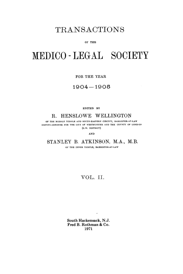 handle is hein.journals/tmedicols2 and id is 1 raw text is: TRANSACTIONS
OF THE
MEDICO- LEGAL SOCIETY

FOR THE YEAR
1904-1905
EDITED BY
R. HENSLOWE WELLINGTON
OF THE IIDDLE TEMPLE AND SOUTII-EASTERN CIRCUIT, BARP.ISTER-AT-LAW
DEPUTY-CORONER FOR THE CITY OF WESTMINSTER AND THE COUNTY OF LONDON
(S.W. DISTRICT)
AND
STANLEY B. ATKINSON, M.A., M.B.
OF THE INNER TEMPLE, BARRISTER-AT-LAW
VOL. II.
South Hackensack, N.J.
Fred B. Rothman & Co.
1971


