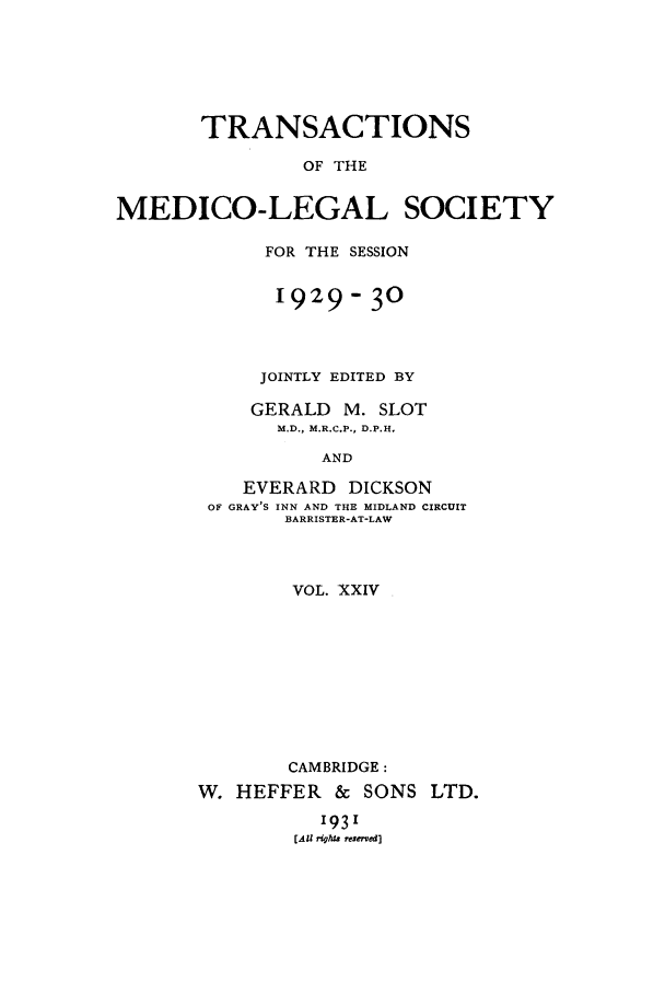 handle is hein.journals/tmedicols24 and id is 1 raw text is: TRANSACTIONS
OF THE
MEDICO-LEGAL SOCIETY

FOR THE SESSION
1929- 30
JOINTLY EDITED BY
GERALD     M. SLOT
M.D., M.R.C.P., D.P.H.
AND
EVERARD      DICKSON
OF GRAY'S INN AND THE MIDLAND CIRCUIT
BARRISTER-AT-LAW

VOL. XXIV
CAMBRIDGE:
W. HEFFER & SONS LTD.

'93'
[All rights reserved]


