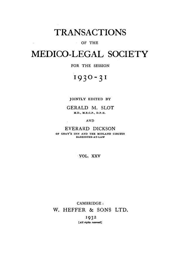 handle is hein.journals/tmedicols25 and id is 1 raw text is: TRANSACTIONS
OF THE
MEDICO-LEGAL SOCIETY

FOR THE SESSION
1930-31
JOINTLY EDITED BY
GERALD     M. SLOT
M.D., M.R.C.P., D.P.H.
AND
EVERARD DICKSON
OF GRAY'S INN AND THE MIDLAND CIRCUIT
BARRISTER-AT-LAW

VOL. XXV
CAMBRIDGE:
W. HEFFER & SONS LTD.
1932
[Ali rights resoved]


