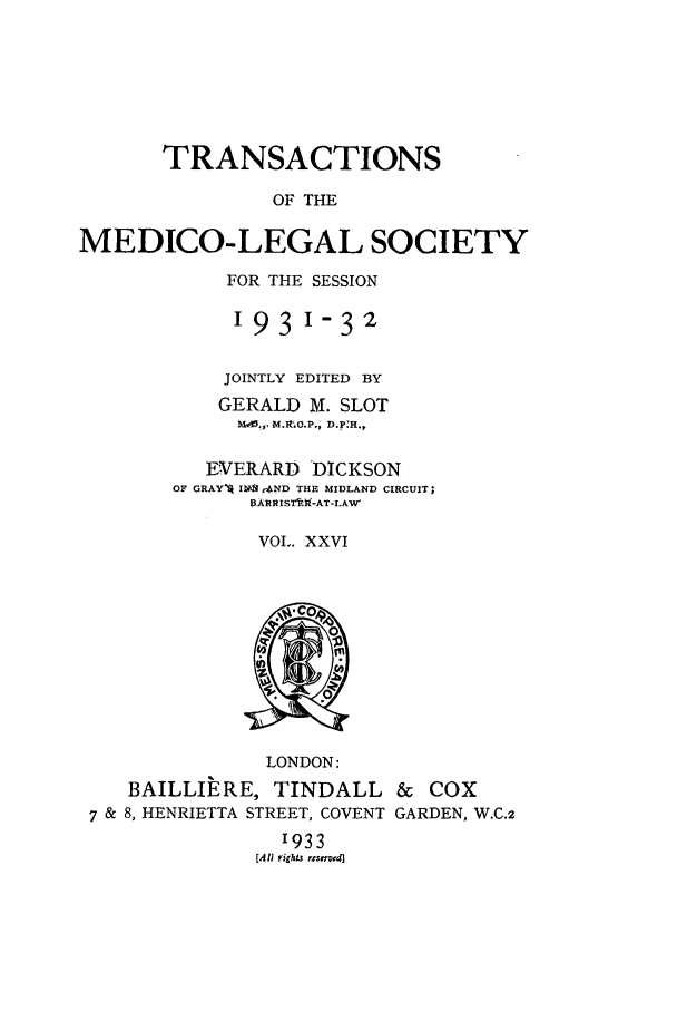 handle is hein.journals/tmedicols26 and id is 1 raw text is: TRANSACTIONS
OF THE
MEDICO-LEGAL SOCIETY

FOR THE SESSION
193 1-32
JOINTLY EDITED BY
GERALD M. SLOT
W.¢, M.RtO.P., D.P:H.,
EVERARD DICKSON
OF GRAYq Ii rAND THE MIDLAND CIRCUIT;
B3ARRISTi-AT-LAVt
VOL. XXVI

LONDON:
BAILLIERE, TINDALL
7 & 8, HENRIETTA STREET, COVENT
1933
[A/I rights rtservd]

& Cox
GARDEN, W.C.2


