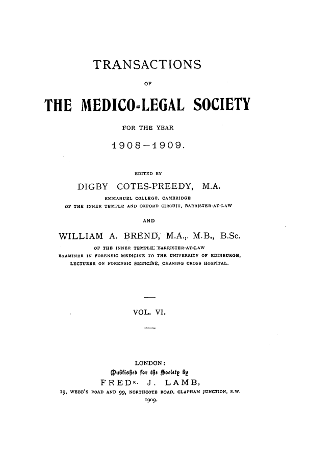 handle is hein.journals/tmedicols6 and id is 1 raw text is: TRANSACTIONS
OF
THE MEDICO=LEGAL SOCIETY
FOR THE YEAR
4908-1909.
EDITED BY
DIGBY       COTES-PREEDY, M.A.
EMMANUEL COLLEGE, CAMBRIDGE
OF THE INNER TEMPLE AND OXFORD CIRCUIT, BARRISTER-AT-LAW
AND
WILLIAM A. BREND, M.A.,, M.B., B.Sc.
OF THE INNER TEMPLEV;BA.RRISTER-AT-LAW
EXAMINER IN FORENSIC MEDICINE TO THE UNIVERSITY OF EDINBURGH,
LECTURER ON FORENSIC MUICI ] , CHARING CROSS HOSPITAL.
VOL. VI.
LONDON:
(pE.fivoeb for tot  ocati 6
FREDK.         J.   LAMB,
19, WEBB S ROAD AND 99, NORTHCOTE ROAD, CLAPHAM JUNCTION, S.W.
19o9.



