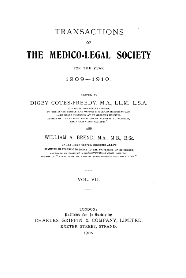 handle is hein.journals/tmedicols7 and id is 1 raw text is: TRANSACTIONS
OF
THE MEDICO=LEGAL SOCIETY
FOR THE YEAR
1909-1910.
EDITED BY
DIGBY COTES-PREEDY, M.A., LL.M., L.S.A.
EMMANUEL COLLEGE, CAMBRIDGE
OF THE INNER TEMPLE AND OXFORD CIRCUIT, BARRISTER-AT-LAV
LATE HOUSE PHYSICIAN AT ST GEORGE'S HOSPITAL
AUTHOR OF THE LEGAL RELATIONS OF HOSPITAL AUTHORITIES,
THEIR STAFF AND PATIENTS
AND

WILLIAM          A. BREND, M.A.,. M.B., B.Sc.
OF THE INNER TEMPL9GBA.RRISTER-AT-LAW
EXAMINER IN FORENSIC MEDICINE TO THE UNIVERSITY OF EDINBURGH,
LECTURER ON FORENSIC MED[CNE7CIXRING CROSS HOSPITAL.
AUTHOR OF A HANDOOCK OF MEDICAL JURISPRUDENCE AND TOXICOLOGY
VOL. VII.

CHARLES

LONDON:
Iu~ibT[ frb for tjE   orivtp bp
GRIFFIN & COMPANY, LIMITED,
EXETER STREET, STRAND.
191o.


