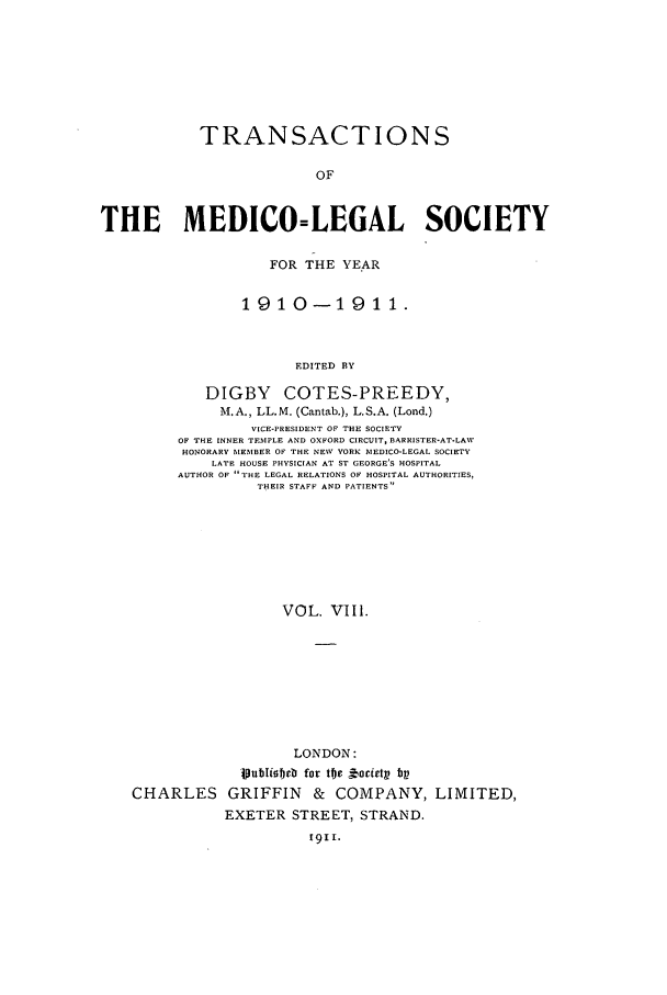 handle is hein.journals/tmedicols8 and id is 1 raw text is: TRANSACTIONS
OF
THE MEDICO=LEGAL SOCIETY

FOR THE YEAR
1910-1911.
EDITED BY
DIGBY COTES-PREEDY,
M.A., LL.M. (Cantab.), L.S.A. (Lond.)
VICE-PRESIDENT OF THE SOCIETY
OF THE INNER TEMPLE AND OXFORD CIRCUIT, BARRISTER-AT-LAWV
HONORARY IEMBER OF THE NEV YORK SIEDICO-LEGAL SOCIETY
LATE HOUSE PHYSICIAN AT ST GEORGE'S HOSPITAL
AUTHOR OF THE LEGAL RELATIONS OF HOSPITAL AUTHORITIES,
THEIR STAFF AND PATIENTS

VOL. VIII.

LONDON:
1oubIisbeb for toe  bocietp bp
CHARLES GRIFFIN & COMPANY, LIMITED,
EXETER STREET, STRAND.
1911.


