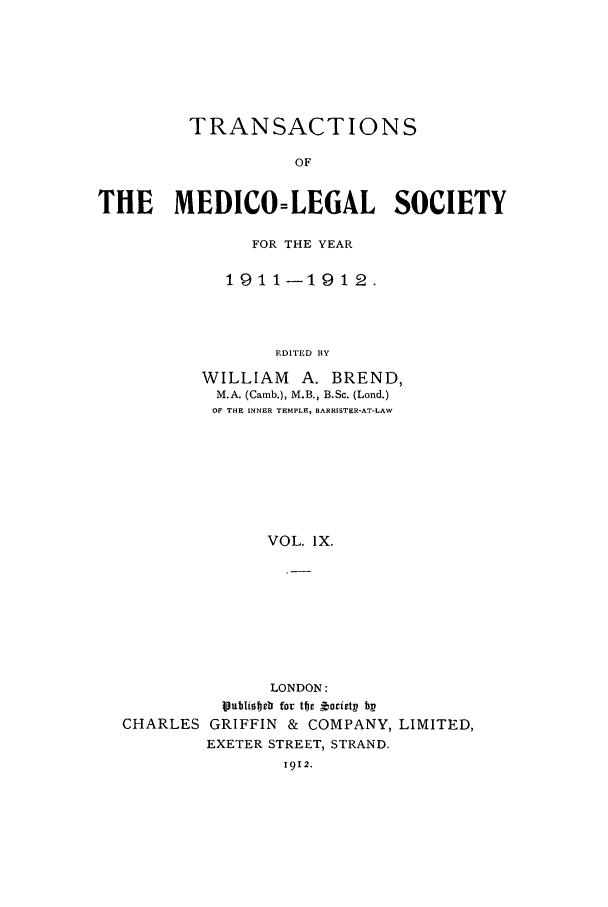 handle is hein.journals/tmedicols9 and id is 1 raw text is: TRANSACTIONS
OF
THE MEDICO=LEGAL SOCIETY

FOR THE YEAR
1911-1912.
F.DITED BY
WILLIAM       A. BREND,
M.A. (Camb.), M.B., B.Sc. (Lond.)
OF THE INNER TEMPLE, BARRISTER-AT-LAW
VOL. IX.

LONDON:
Vubliobeb for tbe ,orirtx bx
CHARLES GRIFFIN & COMPANY, LIMITED,
EXETER STREET, STRAND.
1912.


