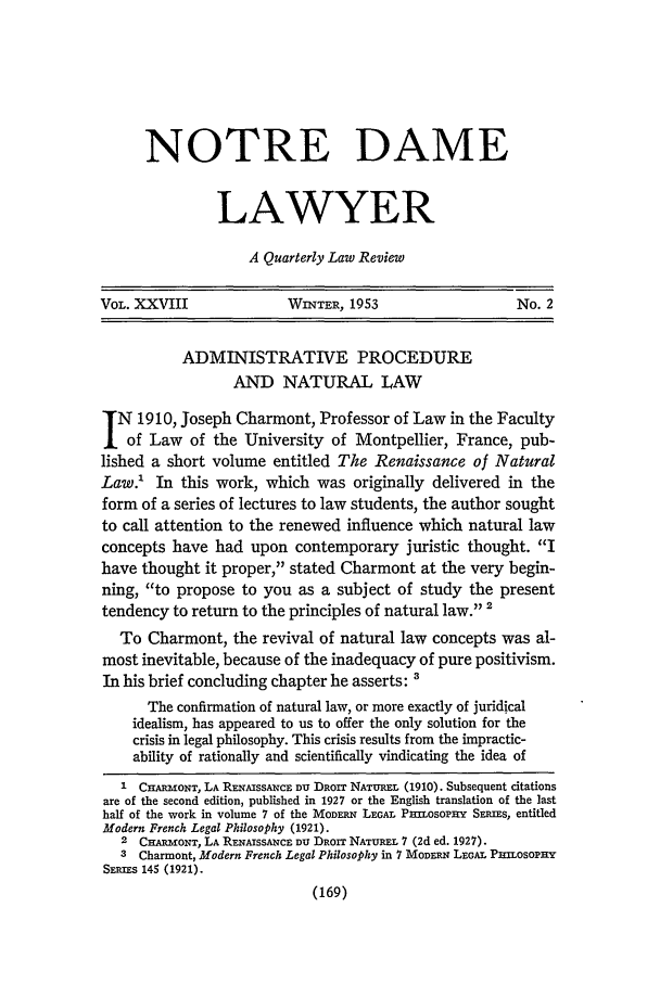 handle is hein.journals/tndl28 and id is 171 raw text is: NOTRE DAME
LAWYER
A Quarterly Law Review

VOL. XXVIII                WINTER, 1953                    No. 2
ADMINISTRATIVE PROCEDURE
AND NATURAL LAW
N 1910, Joseph Charmont, Professor of Law in the Faculty
of Law of the University of Montpellier, France, pub-
lished a short volume entitled The Renaissance of Natural
Law.1 In this work, which was originally delivered in the
form of a series of lectures to law students, the author sought
to call attention to the renewed influence which natural law
concepts have had upon contemporary juristic thought. I
have thought it proper, stated Charmont at the very begin-
ning, to propose to you as a subject of study the present
tendency to return to the principles of natural law. 2
To Charmont, the revival of natural law concepts was al-
most inevitable, because of the inadequacy of pure positivism.
In his brief concluding chapter he asserts: '
The confirmation of natural law, or more exactly of juridical
idealism, has appeared to us to offer the only solution for the
crisis in legal philosophy. This crisis results from the impractic-
ability of rationally and scientifically vindicating the idea of
1 CHARmONT, LA RmN!sSANCE Du DRorr NATUREL (1910). Subsequent citations
are of the second edition, published in 1927 or the English translation of the last
half of the work in volume 7 of the MODERN LEGAL Pzmosopny SERIms, entitled
Modern French Legal Philosophy (1921).
2 CHARMONT, LA RENAISSANCE Du DRoIr NATUREL 7 (2d ed. 1927).
3 Charmont, Modern French Legal Philosophy in 7 MODERN LEGAL PUILOsOPHY
SEP-us 145 (1921).
(169)


