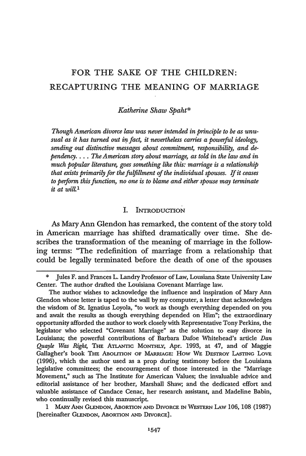 handle is hein.journals/tndl73 and id is 1559 raw text is: FOR THE SAKE OF THE CHILDREN:
RECAPTURING THE MEANING OF MARRIAGE
Katherine Shaw Spaht*
Though American divorce law was never intended in principle to be as unu-
sual as it has turned out in fact, it nevertheless carries a powerful ideology,
sending out distinctive messages about commitment, responsibility, and de-
pendency.... The American story about marriage, as told in the law and in
much popular literature, goes something like this: marriage is a relationship
that exists primarily for the fulfillment of the individual spouses. If it ceases
to perform this function, no one is to blame and either spouse may terminate
it at will1
I. INTRODUCTION
As Mary Ann Glendon has remarked, the content of the story told
in American marriage has shifted dramatically over time. She de-
scribes the transformation of the meaning of marriage in the follow-
ing terms: The redefinition of marriage from a relationship that
could be legally terminated before the death of one of the spouses
* Jules F. and Frances L. Landry Professor of Law, Lousiana State University Law
Center. The author drafted the Louisiana Covenant Marriage law.
The author wishes to acknowledge the influence and inspiration of Mary Ann
Glendon whose letter is taped to the wall by my computer, a letter that acknowledges
the wisdom of St. Ignatius Loyola, to work as though everything depended on you
and await the results as though everything depended on Him; the extraordinary
opportunity afforded the author to work closely with Representative Tony Perkins, the
legislator who selected Covenant Marriage as the solution to easy divorce in
Louisiana; the powerful contributions of Barbara Dafoe Whitehead's article Dan
Quayle Was Right, THE ATLANuIc MoNTHLY, Apr. 1993, at 47, and of Maggie
Gallagher's book THE ABOLION OF MARRIAGE: How WE DESTROY LASTING LovE
(1996), which the author used as a prop during testimony before the Louisiana
legislative committees; the encouragement of those interested in the Marriage
Movement, such as The Institute for American Values; the invaluable advice and
editorial assistance of her brother, Marshall Shaw; and the dedicated effort and
valuable assistance of Candace Cenac, her research assistant, and Madeline Babin,
who continually revised this manuscript.
1 MARY ANN GLENDON, ABORTION AND DIVORCE IN WESTERN LAW 106, 108 (1987)
[hereinafter GLENDON, ABORTION AND DIvoRcE].


