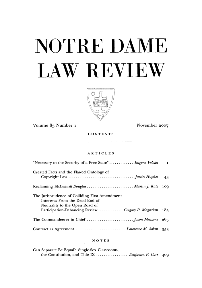 handle is hein.journals/tndl83 and id is 1 raw text is: NOTRE DAME
LAW REVIEW
Volume 83 Number I                                   November 2007
CONTENTS
ARTICLES
Necessary to the Security of a Free State........... Eugene Volokh  1
Created Facts and the Flawed Ontology of
Copyright Law  ................................... Justin  Hughes  43
Reclaiming McDonnell Douglas ......................... Martin j Katz 1o9
The Jurisprudence of Colliding First Amendment
Interests: From the Dead End of
Neutrality to the Open Road of
Participation-Enhancing Review ............. Gregory P. Magarian  185
The Commandeerer in Chief ......................... Jason Mazzone 265
Contract as Agreement ........................... Lawrence M. Solan  353
NOTES
Can Separate Be Equal? Single-Sex Classrooms,
the Constitution, and Title IX ................. Benjamin P. Carr 409


