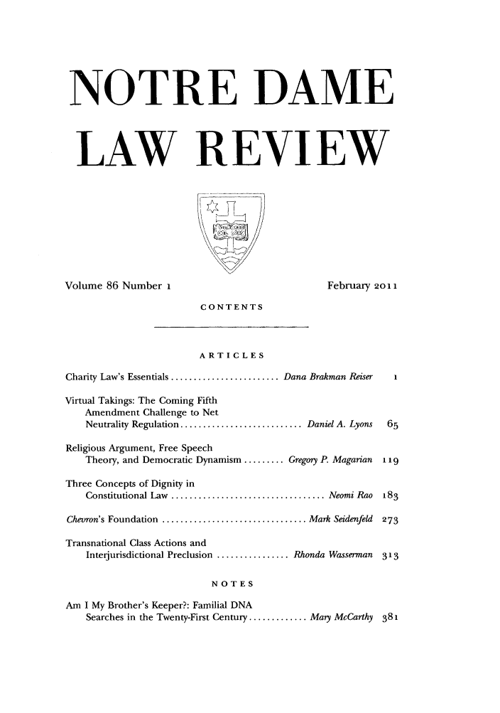 handle is hein.journals/tndl86 and id is 1 raw text is: NOTRE DAME
LAW REVIEW

Volume 86 Number I

February 2011

CONTENTS

ARTICLES

Charity Law's Essentials ........................ Dana Brakman Reiser  1
Virtual Takings: The Coming Fifth
Amendment Challenge to Net
Neutrality Regulation ........................... Daniel A. Lyons  65
Religious Argument, Free Speech
Theory, and Democratic Dynamism ......... Gregoy P. Magarian  1 19
Three Concepts of Dignity in
Constitutional Law  .................................. Neomi Rao  183
Chevron's Foundation ................................ Mark Seidenfeld  273
Transnational Class Actions and
Interjurisdictional Preclusion ................ Rhonda Wasserman  313
NOTES
Am I My Brother's Keeper?: Familial DNA
Searches in the Twenty-First Century ............. Mary McCarthy 381


