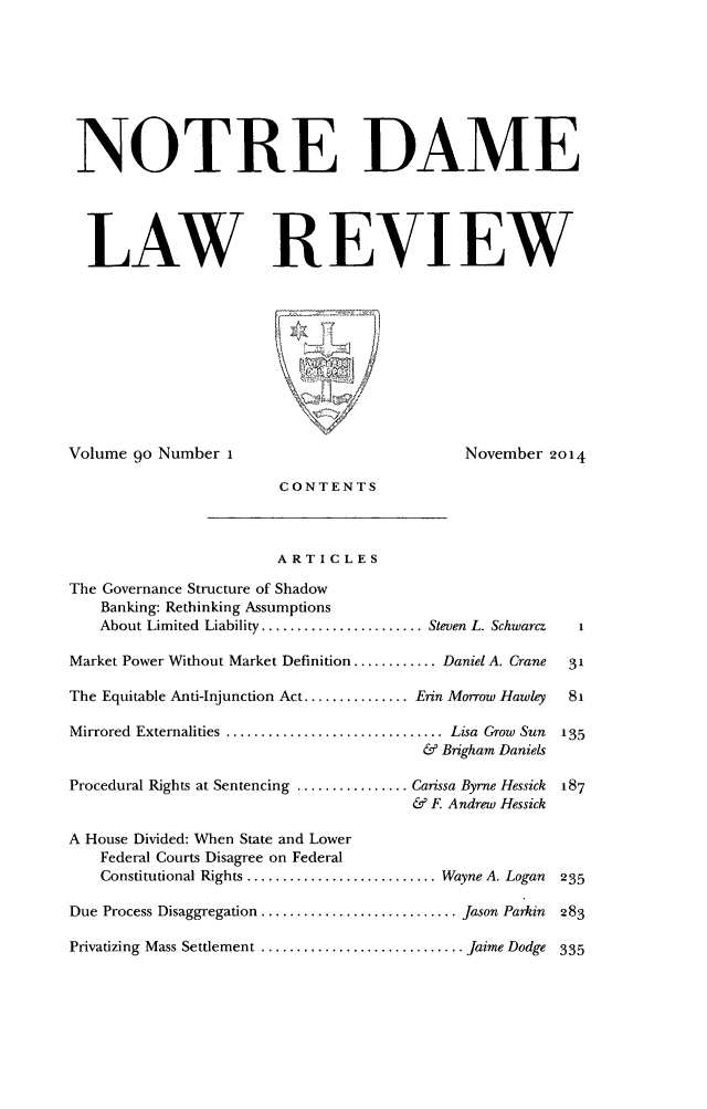handle is hein.journals/tndl90 and id is 1 raw text is: 





NOTRE DAME



  LAW REVIEW







Volume 90 Number 1                          November 2014
                       CONTENTS


                       ARTICLES
The Governance Structure of Shadow
    Banking: Rethinking Assumptions
    About Limited Liability ....................... Steven L. Schwarcz  I
Market Power Without Market Definition ............ Daniel A. Crane  31
The Equitable Anti-Injunction Act ............... Erin Morrow Hawley  81
Mirrored Externalities ............................... Lisa Grow Sun  135
                                       & Brigham Daniels
Procedural Rights at Sentencing ................ Carissa Byrne Hessick  187
                                      & F Andrew Hessick
A House Divided: When State and Lower
   Federal Courts Disagree on Federal
   Constitutional Rights ........................... Wayne A. Logan  235
Due Process Disaggregation ............................ Jason Parkin  283
Privatizing Mass Settlement ............................. Jaime Dodge 335


