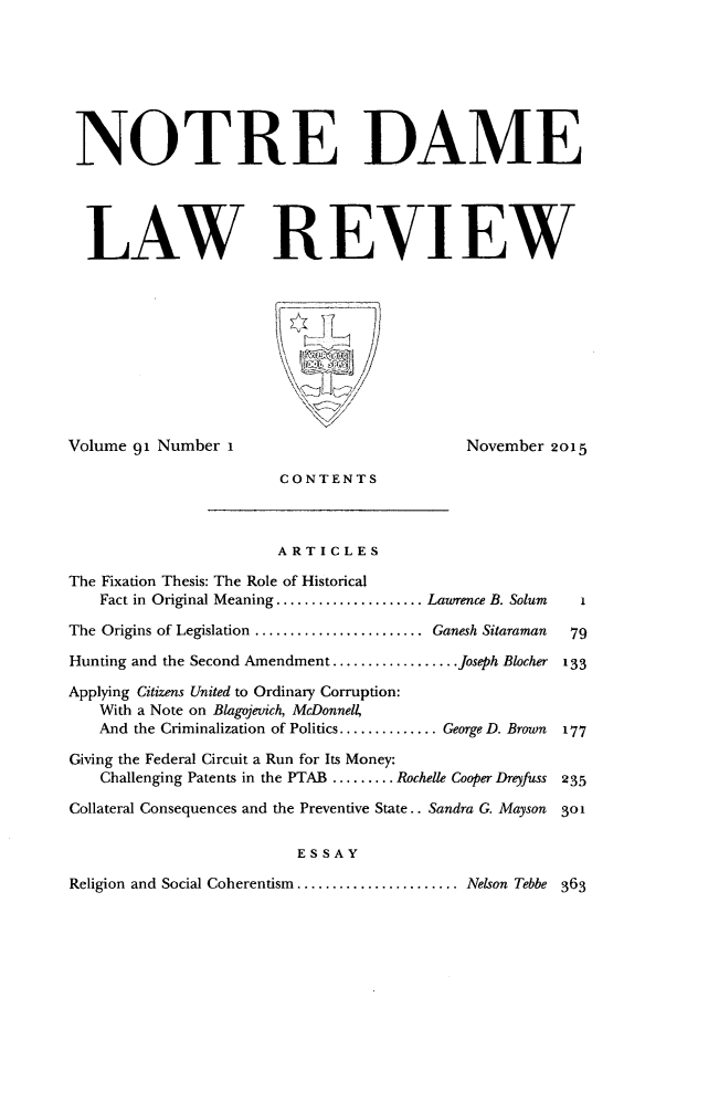 handle is hein.journals/tndl91 and id is 1 raw text is: 






NOTRE DAME




  LAW REVIEW








Volume 91 Number I                          November 2015

                       CONTENTS


                       ARTICLES
The Fixation Thesis: The Role of Historical
    Fact in Original Meaning ..................... Lawrence B. Solum  I
The Origins of Legislation ........................ Ganesh Sitaraman  79
Hunting and the Second Amendment .................. Joseph Blocher 133
Applying Citizens United to Ordinary Corruption:
   With a Note on Blagojevich, McDonnell,
   And the Criminalization of Politics .............. George D. Brown  177
Giving the Federal Circuit a Run for Its Money:
    Challenging Patents in the PTAB ......... Rochelle Cooper Dreyfuss 235
Collateral Consequences and the Preventive State.. Sandra G. Mayson  301



Religion and Social Coherentism ....................... Nelson Tebbe 363


