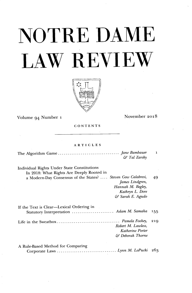 handle is hein.journals/tndl94 and id is 1 raw text is: 








NOTRE DAME





LAW REVIEW


Volume 94 Number 1


November 2018


CONTENTS


ARTICLES


The Algorithm  Game  ................................


Individual Rights Under State Constitutions
   In 2018: What Rights Are Deeply Rooted in
   a Modern-Day Consensus of the States? ....


Jane Bambauer
& Tal Zarsky


Steven Gow Calabresi,
    James Lindgren,
  Hannah M. Begley,
    Kathryn L. Dore
  & Sarah E. Agudo


If the Text is Clear-Lexical Ordering in
   Statutory Interpretation ...................... Adam M. Samaha

Life  in  the  Sweatbox .................................  Pamela Foohey,
                                      Robert M. Lawless,
                                        Katherine Porter
                                      & Deborah Thorne

A Rule-Based Method for Comparing
   Corporate Laws ............................... Lynn  M. LoPucki


263


