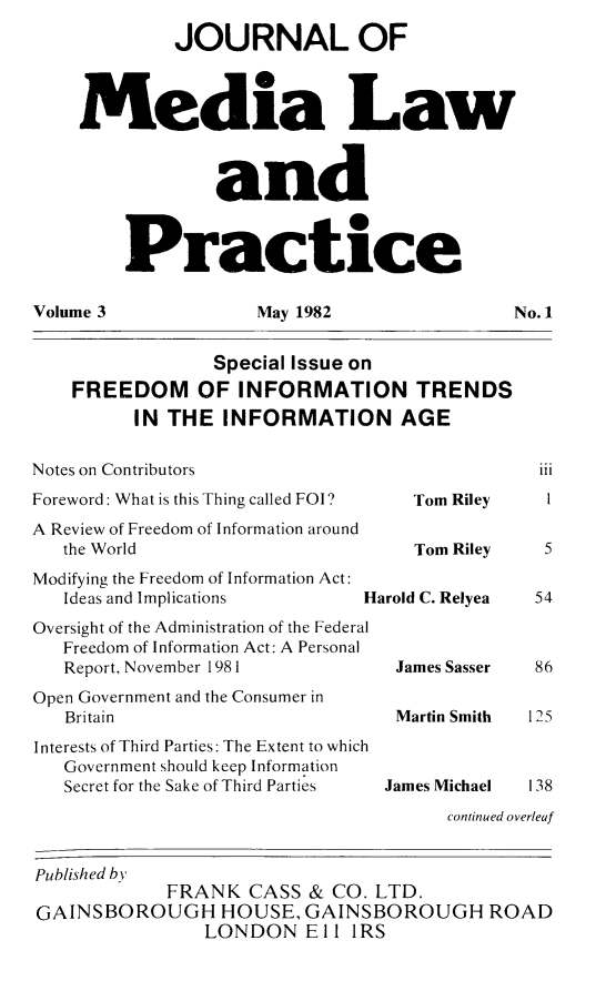 handle is hein.journals/tojmedlp3 and id is 1 raw text is: 
             JOURNAL OF



    Media Law



                 and



         Practice

Volume 3             May 1982                No. 1


                 Special Issue on
    FREEDOM OF INFORMATION TRENDS
         IN THE   INFORMATION AGE

Notes on Contributors                          iii
Foreword: What is this Thing called FOI?     Tom Riley       1
A Review of Freedom of Information around
   the World                       Tom Riley   5
Modifying the Freedom of Information Act:
   Ideas and Implications      Harold C. Relyea 54
Oversight of the Administration of the Federal
   Freedom of Information Act: A Personal
   Report, November 1981          James Sasser 86
Open Government and the Consumer in
   Britain                        Martin Smith 1 25
Interests of Third Parties: The Extent to which
   Government should keep Information
   Secret for the Sake of Third Parties  James Michael    138
                                      continued overleaf


Published by
            FRANK   CASS  & CO. LTD.
GAINSBOROUGH HOUSE, GAINSBOROUGH ROAD
                LONDON   ElI  IRS


