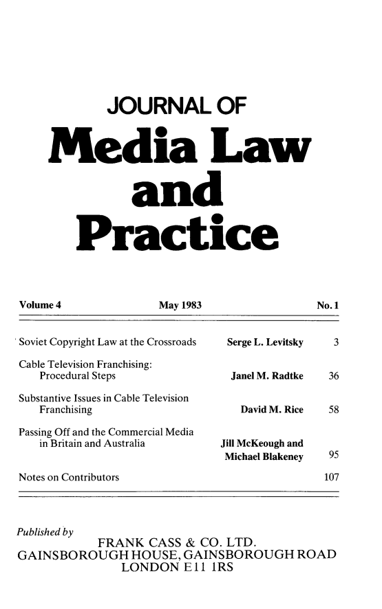 handle is hein.journals/tojmedlp4 and id is 1 raw text is: 








        JOURNAL OF



Media Law



            and



    Practice


May 1983


'Soviet Copyright Law at the Crossroads

Cable Television Franchising:
   Procedural Steps

 Substantive Issues in Cable Television
   Franchising

 Passing Off and the Commercial Media
   in Britain and Australia


Serge L. Levitsky


Janel M. Radtke


   David M. Rice


Jill McKeough and
Michael Blakeney


Notes on Contributors


3


36


58



95

107


Published by
            FRANK  CASS & CO. LTD.
GAINSBOROUGH HOUSE, GAINSBOROUGH ROAD
               LONDON   El I1RS


Volume 4


No.1


