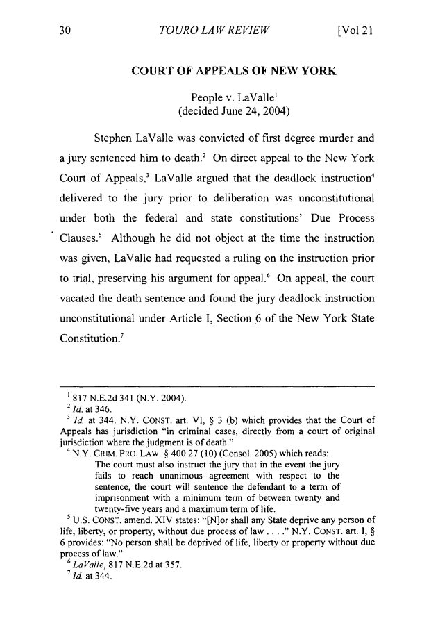 handle is hein.journals/touro21 and id is 42 raw text is: TOURO LAWREVIEW

COURT OF APPEALS OF NEW YORK
People v. LaValle'
(decided June 24, 2004)
Stephen LaValle was convicted of first degree murder and
a jury sentenced him to death.2 On direct appeal to the New York
Court of Appeals,3 LaValle argued that the deadlock instruction4
delivered to the jury prior to deliberation was unconstitutional
under both the federal and state constitutions' Due Process
Clauses.' Although he did not object at the time the instruction
was given, LaValle had requested a ruling on the instruction prior
to trial, preserving his argument for appeal.6 On appeal, the court
vacated the death sentence and found the jury deadlock instruction
unconstitutional under Article I, Section 6 of the New York State
Constitution.'
'817 N.E.2d 341 (N.Y. 2004).
2 Id. at 346.
3 Id. at 344. N.Y. CONST. art. VI, § 3 (b) which provides that the Court of
Appeals has jurisdiction in criminal cases, directly from a court of original
jurisdiction where the judgment is of death.
4 N.Y. CRIM. PRO. LAW. § 400.27 (10) (Consol. 2005) which reads:
The court must also instruct the jury that in the event the jury
fails to reach unanimous agreement with respect to the
sentence, the court will sentence the defendant to a term of
imprisonment with a minimum term of between twenty and
twenty-five years and a maximum term of life.
5 U.S. CONST. amend. XIV states: [N]or shall any State deprive any person of
life, liberty, or property, without due process of law... . N.Y. CONST. art. I, §
6 provides: No person shall be deprived of life, liberty or property without due
process of law.
6LaValle, 817 N.E.2d at 357.
7Id. at 344.

[Vol 21


