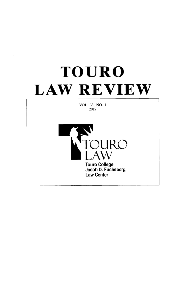 handle is hein.journals/touro33 and id is 1 raw text is: 











     TOURO


LAW REVIEW

         VOL. 33, NO. 1
           2017






           TOURO

           LAW
           Touro College
           Jacob D. Fuchsberg
           Law Center


