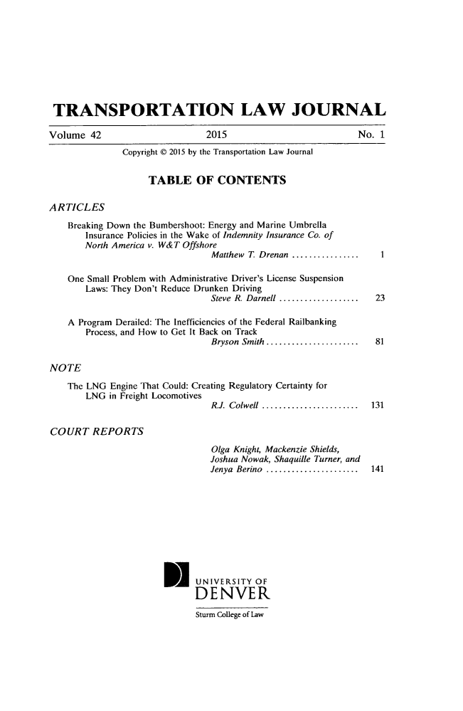 handle is hein.journals/tportl42 and id is 1 raw text is: 









TRANSPORTATION LAW JOURNAL

Volume  42                     2015                          No. 1
              Copyright @ 2015 by the Transportation Law Journal


                    TABLE OF CONTENTS

ARTICLES

    Breaking Down the Bumbershoot: Energy and Marine Umbrella
       Insurance Policies in the Wake of Indemnity Insurance Co. of
       North America v. W&T Offshore
                                Matthew T. Drenan .............      1

    One Small Problem with Administrative Driver's License Suspension
       Laws: They Don't Reduce Drunken Driving
                                Steve R. Darnell ...................  23

    A Program Derailed: The Inefficiencies of the Federal Railbanking
       Process, and How to Get It Back on Track
                                Bryson Smith ...................... 81

NOTE

    The LNG Engine That Could: Creating Regulatory Certainty for
       LNG  in Freight Locomotives
                                R.J. Colwell ...................... 131

COURT REPORTS
                                Olga Knight, Mackenzie Shields,
                                Joshua Nowak, Shaquille Turner, and
                                Jenya Berino ..................... 141










                       M UNIVERSITY OF
                             DENVER

                             Sturm College of Law


