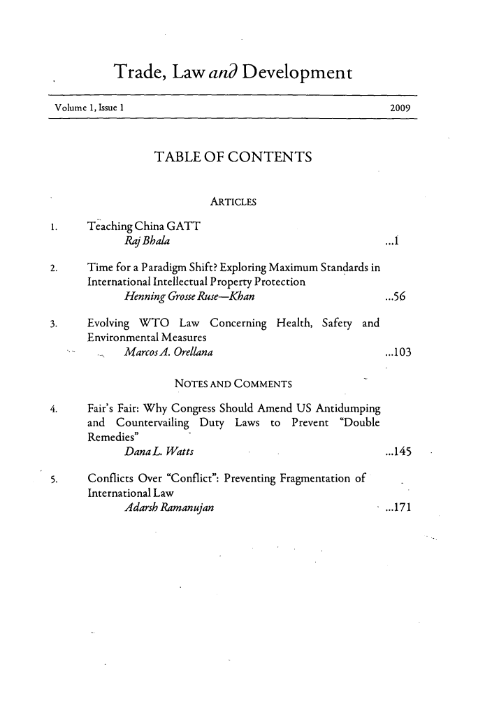 handle is hein.journals/traladpt1 and id is 1 raw text is: Trade, Law and Development
Volume 1, Issue 1                                           2009
TABLE OF CONTENTS
ARTICLES
1.    Teaching China GATT
Raj Bbala                                     ...i
2.     Time for a Paradigm Shift? Exploring Maximum Standards in
International Intellectual Property Protection
Henning Grosse Ruse-Khan                      ...56
3.     Evolving WTO    Law   Concerning Health, Safety and
Environmental Measures
MarcosA. Orellana                              ...103
NOTES AND COMMENTS
4.     Fair's Fair: Why Congress Should Amend US Antidumping
and  Countervailing Duty Laws to     Prevent Double
Remedies
Dana L. Watts                                 ...145
5.     Conflicts Over Conflict: Preventing Fragmentation of
International Law
Adarsh Ramanujan                              ...171


