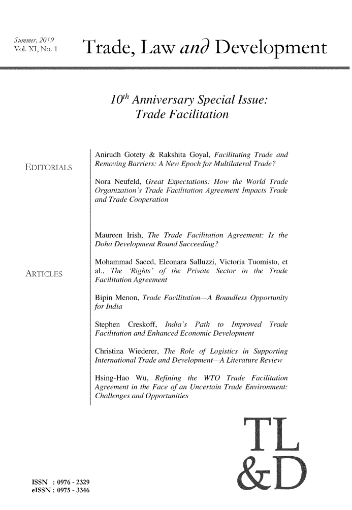 handle is hein.journals/traladpt11 and id is 1 raw text is: 



Summer, 2019
Vol.XI,No.1


Trade, Law and Development


10th Anniversary Special Issue:

       Trade   Facilitation


EDITORIALS


ARTICLES


Anirudh Gotety & Rakshita Goyal, Facilitating Trade and
Removing Barriers: A New Epoch for Multilateral Trade?

Nora Neufeld, Great Expectations: How the World Trade
Organization's Trade Facilitation Agreement Impacts Trade
and Trade Cooperation



Maureen  Irish, The Trade Facilitation Agreement: Is the
Doha Development Round Succeeding?

Mohammad   Saeed, Eleonara Salluzzi, Victoria Tuomisto, et
al., The 'Rights' of the Private Sector in the Trade
Facilitation Agreement

Bipin Menon, Trade Facilitation-A Boundless Opportunity
for India

Stephen  Creskoff, India's Path to  Improved  Trade
Facilitation and Enhanced Economic Development

Christina Wiederer, The Role of Logistics in Supporting
International Trade and Development Literature Review

Hsing-Hao  Wu,  Refining the WTO   Trade Facilitation
Agreement in the Face of an Uncertain Trade Environment:
Challenges and Opportunities


TL


ISSN   0976 - 2329
eISSN: 0975 - 3346



