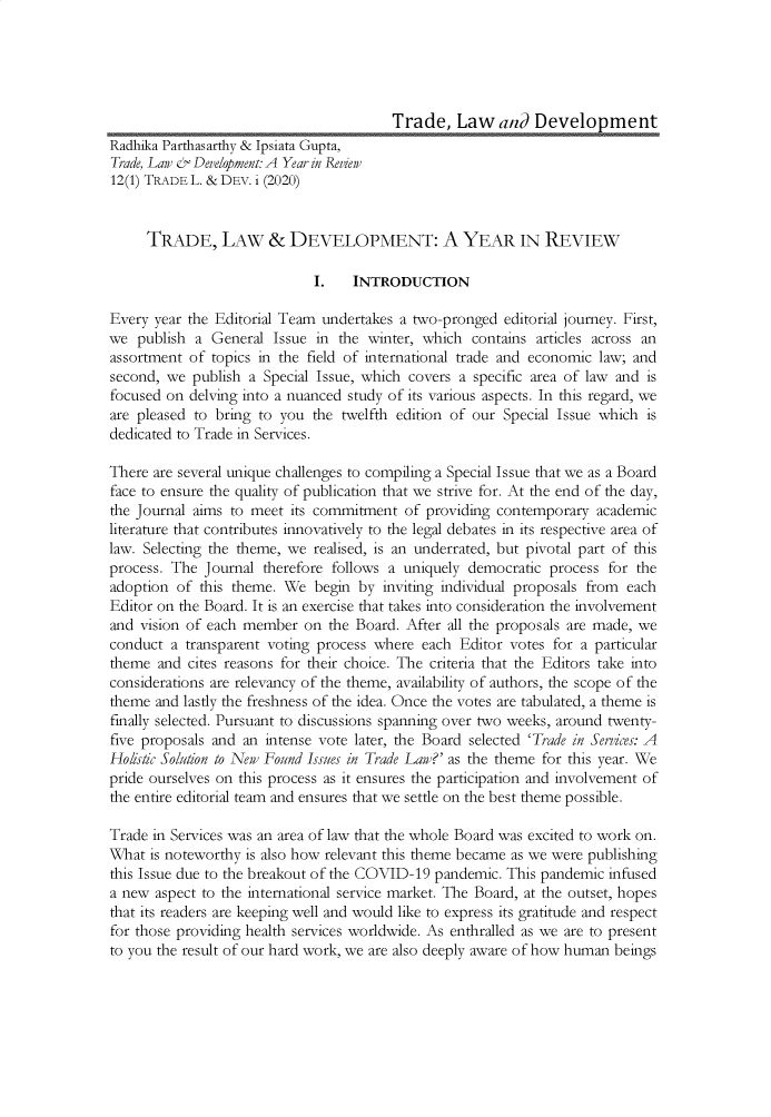 handle is hein.journals/traladpt12 and id is 1 raw text is: Trade, Law and Development
Radhika Parthasarthy & Ipsiata Gupta,
Trade, Law & Development: A Year in Review
12(1) TRADE L. & DEV. i (2020)
TRADE, LAW & DEVELOPMENT: A YEAR IN REVIEW
I.    INTRODUCTION
Every year the Editorial Team undertakes a two-pronged editorial journey. First,
we publish a General Issue in the winter, which contains articles across an
assortment of topics in the field of international trade and economic law; and
second, we publish a Special Issue, which covers a specific area of law and is
focused on delving into a nuanced study of its various aspects. In this regard, we
are pleased to bring to you the twelfth edition of our Special Issue which is
dedicated to Trade in Services.
There are several unique challenges to compiling a Special Issue that we as a Board
face to ensure the quality of publication that we strive for. At the end of the day,
the Journal aims to meet its commitment of providing contemporary academic
literature that contributes innovatively to the legal debates in its respective area of
law. Selecting the theme, we realised, is an underrated, but pivotal part of this
process. The Journal therefore follows a uniquely democratic process for the
adoption of this theme. We begin by inviting individual proposals from each
Editor on the Board. It is an exercise that takes into consideration the involvement
and vision of each member on the Board. After all the proposals are made, we
conduct a transparent voting process where each Editor votes for a particular
theme and cites reasons for their choice. The criteria that the Editors take into
considerations are relevancy of the theme, availability of authors, the scope of the
theme and lastly the freshness of the idea. Once the votes are tabulated, a theme is
finally selected. Pursuant to discussions spanning over two weeks, around twenty-
five proposals and an intense vote later, the Board selected 'Trade in Services: A
Ho/istic Solution to New Found Issues in Trade Law?' as the theme for this year. We
pride ourselves on this process as it ensures the participation and involvement of
the entire editorial team and ensures that we settle on the best theme possible.
Trade in Services was an area of law that the whole Board was excited to work on.
What is noteworthy is also how relevant this theme became as we were publishing
this Issue due to the breakout of the COVID-19 pandemic. This pandemic infused
a new aspect to the international service market. The Board, at the outset, hopes
that its readers are keeping well and would like to express its gratitude and respect
for those providing health services worldwide. As enthralled as we are to present
to you the result of our hard work, we are also deeply aware of how human beings


