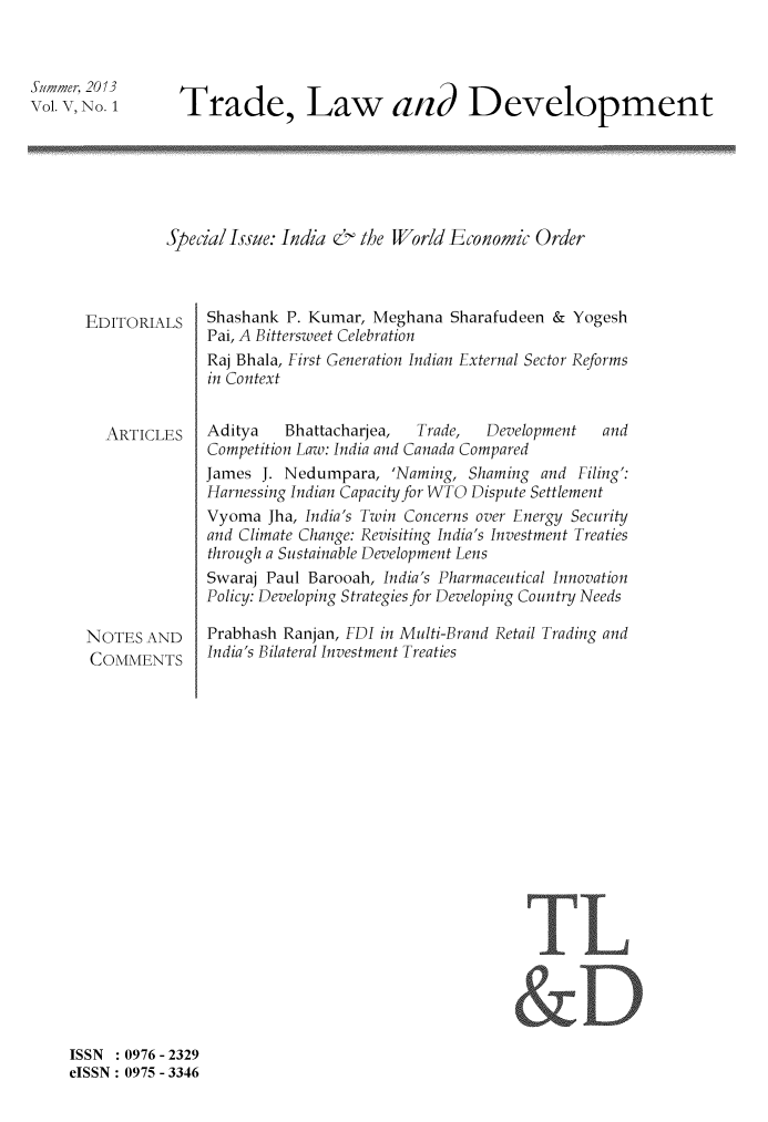 handle is hein.journals/traladpt5 and id is 1 raw text is: Summer, 2013
Vol. V, No. 1

Trade, Law and Development

Special Issue: India & the World Economic Order

EDITORIALS
ARTICLES
NOTES AND
COMMENTS

Shashank P. Kumar, Meghana Sharafudeen & Yogesh
Pai, A Bittersweet Celebration
Raj Bhala, First Generation Indian External Sector Reforms
in Context
Aditya    Bhattacharjea,   Trade,   Development   and
Competition Law: India and Canada Compared
James J. Nedumpara, 'Naming, Shaming and Filing':
Harnessing Indian Capacity for WTO Dispute Settlement
Vyoma Jha, India's Twin Concerns over Energy Security
and Climate Change: Revisiting India's Investment Treaties
through a Sustainable Development Lens
Swaraj Paul Barooah, India's Pharmaceutical Innovation
Policy: Developing Strategies for Developing Country Needs
Prabhash Ranjan, FDI in Multi-Brand Retail Trading and
India's Bilateral Investment Treaties

TL

ISSN   0976 - 2329
eISSN: 0975 - 3346


