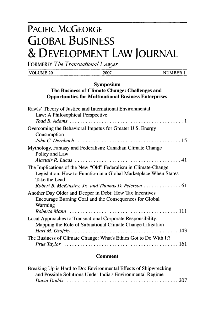 handle is hein.journals/tranl20 and id is 1 raw text is: PACIFIC MCGEORGE
GLOBAL BUSINESS
& DEVELOPMENT LAW JOURNAL
FORMERLY The Transnational Lawyer
VOLUME 20                    2007                   NUMBER 1
Symposium
The Business of Climate Change: Challenges and
Opportunities for Multinational Business Enterprises
Rawls' Theory of Justice and International Environmental
Law: A Philosophical Perspective
Todd  B. Adam s  ........................................... 1
Overcoming the Behavioral Impetus for Greater U.S. Energy
Consumption
John  C. Dernbach  ....................................... 15
Mythology, Fantasy and Federalism: Canadian Climate Change
Policy and Law
Alastair R. Lucas  ........................................ 41
The Implications of the New Old Federalism in Climate-Change
Legislation: How to Function in a Global Marketplace When States
Take the Lead
Robert B. McKinstry, Jr and Thomas D. Peterson .............. 61
Another Day Older and Deeper in Debt: How Tax Incentives
Encourage Burning Coal and the Consequences for Global
Warming
Roberta  M ann  ......................................... 111
Local Approaches to Transnational Corporate Responsibility:
Mapping the Role of Subnational Climate Change Litigation
Hari M . Osofsky  ........................................ 143
The Business of Climate Change: What's Ethics Got to Do With It?
Prue  Taylor  ........................................... 161
Comment
Breaking Up is Hard to Do: Environmental Effects of Shipwrecking
and Possible Solutions Under India's Environmental Regime
D avid  D odds  .......................................... 207


