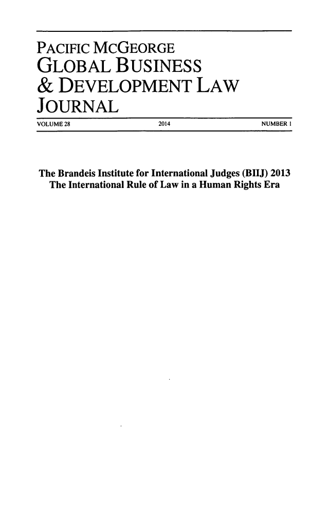 handle is hein.journals/tranl28 and id is 1 raw text is: 

PACIFIC MCGEORGE
GLOBAL BUSINESS
&  DEVELOPMENT LAW
JOURNAL
VOLUME 28         2014           NUMBER I


The Brandeis Institute for International Judges (BIIJ) 2013
  The International Rule of Law in a Human Rights Era


