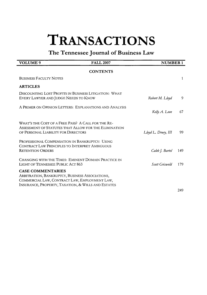 handle is hein.journals/transac9 and id is 1 raw text is: TRANSACTIONS
The Tennessee Journal of Business Law
VOLUME 9            FALL 2007           NUMBER 1

CONTENTS

BUSINESS FACULTY NOTES

ARTICLES

DISCOUNTING LOST PROFITS IN BUSINESS LITIGATION: WHAT
EVERY LAWYER AND JUDGE NEEDS TO IKNOW
A PRIMER ON OPINION LETTERS: EXPLANATIONS AND ANALYSIS
WHAT'S THE COST OF A FREE PASS? A CALL FOR THE RE-
ASSESSMENT OF STATUTES THAT ALLOW FOR THE ELIMINATION
OF PERSONAL LIABILITY FOR DIRECTORS

Robert Al. Lloyd
Kelly A. Love
LloydL Drigy, III

PROFESSIONAL COMPENSATION IN BANKRUPTCY: USING
CONTRACT LAW PRINCIPLES TO INTERPRET AMBIGUOUS
RETENTION ORDERS                                          Caleb J. Bartel

CHANGING WITH THE TIMES: EMINENT DOMAIN PRACTICE IN
LIGHT OF TENNESSEE PUBLIC ACT 863
CASE COMMENTARIES
ARBITRATION, BANKRUPTCY, BUSINESS ASSOCIATIONS,
COMMERCIAL LAW, CONTRACT LAW, EMPLOYMENT LAW,
INSURANCE, PROPERTY, TAXATION, & WILLS AND ESTATES

Scott Griswold 179


