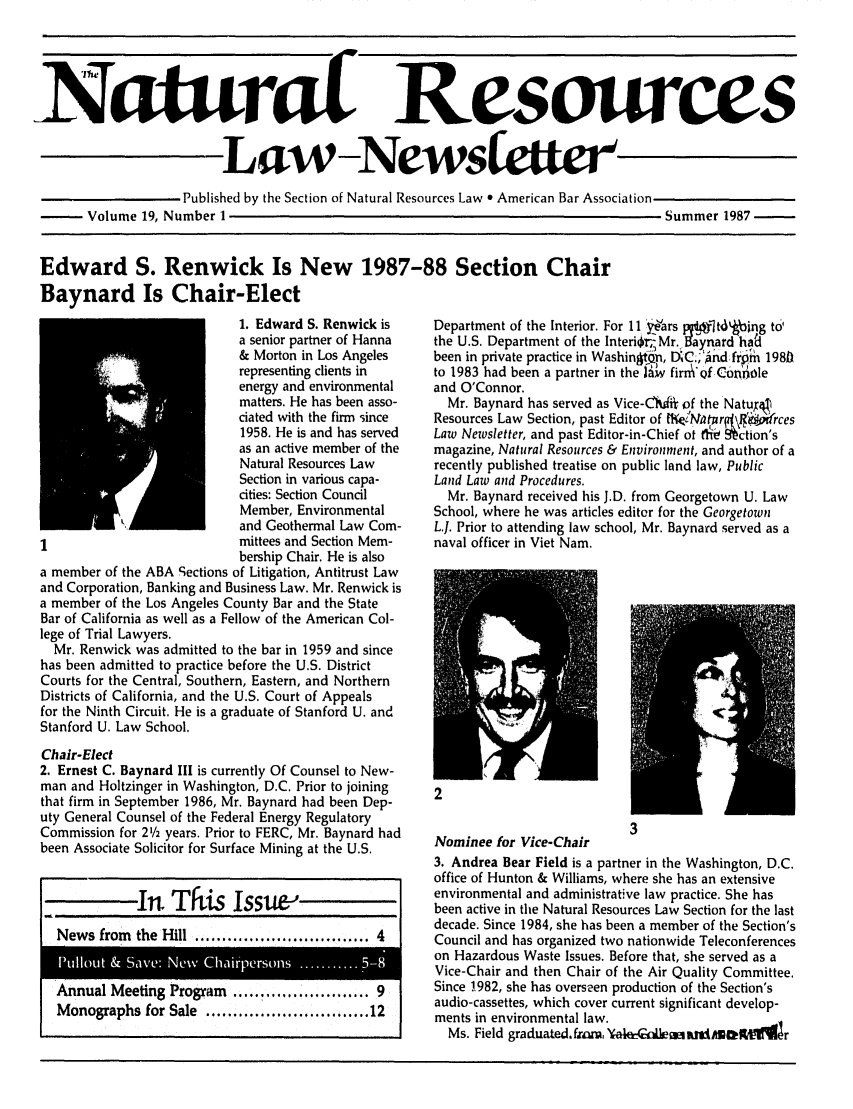 handle is hein.journals/trends19 and id is 1 raw text is: 




Nau


SPublished by the Section of Natural Resources Law 0 American Bar Association


Volume 19, Number I


Summer 1987 -


Edward S. Renwick Is New 1987-88 Section Chair
Baynard Is Chair-Elect


                           1. Edward S. Renwick is
                           a senior partner of Hanna
                           & Morton in Los Angeles
                           representing clients in
                           energy and environmental
                           matters. He has been asso-
                           dated with the firm since
                           1958. He is and has served
                           as an active member of the
                           Natural Resources Law
                           Section in various capa-
                           cities: Section Council
                           Member, Environmental
                           and Geothermal Law Com-
                           mittees and Section Mem-
                           bership Chair. He is also
a member of the ABA Sections of Litigation, Antitrust Law
and Corporation, Banking and Business Law. Mr. Renwick is
a member of the Los Angeles County Bar and the State
Bar of California as well as a Fellow of the American Col-
lege of Trial Lawyers.
  Mr. Renwick was admitted to the bar in 1959 and since
has been admitted to practice before the U.S. District
Courts for the Central, Southern, Eastern, and Northern
Districts of California, and the U.S. Court of Appeals
for the Ninth Circuit. He is a graduate of Stanford U. and
Stanford U. Law School.
Chair-Elect
2. Ernest C. Baynard III is currently Of Counsel to New-
man and Holtzinger in Washington, D.C. Prior to joining
that firm in September 1986, Mr. Baynard had been Dep-
uty General Counsel of the Federal Energy Regulatory
Commission for 21/2 years. Prior to FERC, Mr. Baynard had
been Associate Solicitor for Surface Mining at the U.S.


             n This Issue-,
  News from  the Hill ................................ 4


Annual Meeting Program  ...................... 9
Monographs for Sale         .............................. 12


Department of the Interior. For 11 years i tl]tdbing to-
the U.S. Department of the Interi4i, Mr. aynard hag'
been in private practice in WashintQn, D C;,'Andfrpih 1981b
to 1983 had been a partner in the A&' firn'of Conoole
and O'Connor.
  Mr. Baynard has served as Vice-CW*, of the NatuX
Resources Law Section, past Editor of t1wIAtNr.4i \9,  rces
Law Newsletter, and past Editor-in-Chief ot fti   ction's
magazine, Natural Resources & Environment, and author of a
recently published treatise on public land law, Public
Land Law and Procedures.
  Mr. Baynard received his J.D. from Georgetown U. Law
School, where he was articles editor for the Georgetown
L.J. Prior to attending law school, Mr. Baynard served as a
naval officer in Viet Nam.


Nominee for Vice-Chair
3. Andrea Bear Field is a partner in the Washington, D.C.
office of Hunton & Williams, where she has an extensive
environmental and administrative law practice. She has
been active in the Natural Resources Law Section for the last
decade. Since 1984, she has been a member of the Section's
Council and has organized two nationwide Teleconferences
on Hazardous Waste Issues. Before that, she served as a
Vice-Chair and then Chair of the Air Quality Committee.
Since 1982, she has overseen production of the Section's
audio-cassettes, which cover current significant develop-
ments in environmental law.
  Ms. Field graduated. ficanm. 'taleei   A  M i/ MOItr


-sr-.


irat Resources

Law-Newsfettr


P11110LIt & Save: New Chairpersons ........... 5-8


Published by the Section of Natural Resources Law  American Bar Association


