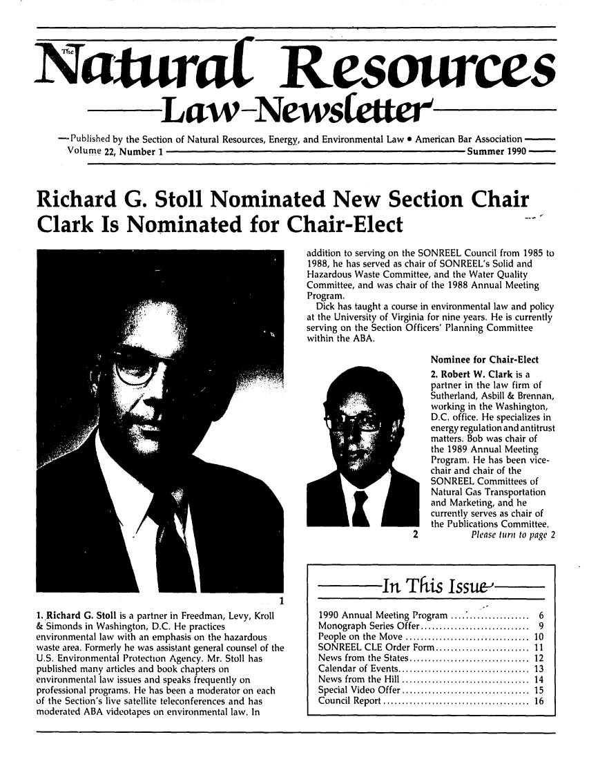 handle is hein.journals/trends22 and id is 1 raw text is: 




NaturaL


Resomrces


                       Law--News                                   ltie
    -Published by the Section of Natural Resources, Energy, and Environmental Law e American Bar Association -
      Volume 22, Number 1                                                       Summer 1990 -


Richard G. Stoll Nominated New Section Chair

Clark Is Nominated for Chair-Elect
                                                  addition to serving on the SONREEL Council from 1985 to
                                                  1988, he has served as chair of SONREEL's Solid and
                                                  Hazardous Waste Committee, and the Water Quality
                                                  Committee, and was chair of the 1988 Annual Meeting
                                                  Program.
                                                    Dick has taught a course in environmental law and policy
                                                  at the University of Virginia for nine years. He is currently
                                                  serving on the Section Officers' Planning Committee
                                                  within the ABA.
                                                                         Nominee for Chair-Elect
                                                                         2. Robert W. Clark is a
                                                                         partner in the law firm of
                                                                         Sutherland, Asbill & Brennan,
                                                                         working in the Washington,
                                                                         D.C. office. He specializes in
                                                                         energy regulation and antitrust
                                                                         matters. Bob was chair of
                                                                         the 1989 Annual Meeting
                                                                         Program. He has been vice-
                                                                         chair and chair of the
                                                                         SONREEL Committees of
                                                                         Natural Gas Transportation
                                                                         and Marketing, and he
                                                                         currently serves as chair of
                                                                         the Publications Committee.
                                                                      2         Please turn to page 2


1. Richard G. Stoll is a partner in Freedman, Levy, Kroll
& Simonds in Washington, D.C. He practices
environmental law with an emphasis on the hazardous
waste area. Formerly he was assistant general counsel of the
U.S. Environmental Protection Agency. Mr. Stoll has
published many articles and book chapters on
environmental law issues and speaks frequently on
professional programs. He has been a moderator on each
of the Section's live satellite teleconferences and has
moderated ABA videotapes on environmental law. In


This Issue


In


1990 Annual Meeting Program ...................... 6
Monograph Series Offer .............................         9
People on  the  M ove  .................................   10
SONREEL CLE Order Form ........................ 11
News from     the States ................................ 12
Calendar of  Events ...................................   13
News from     the Hill ................................ 14
Special Video Offer ................................ 15
Council Report ..................................... 16


low


