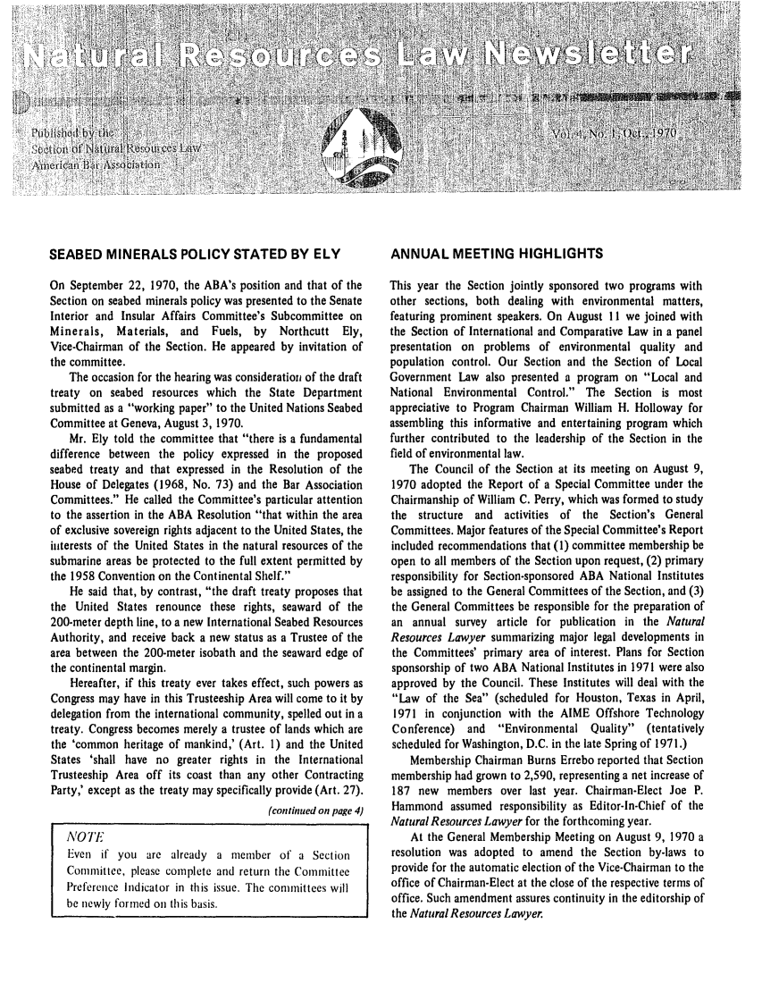 handle is hein.journals/trends4 and id is 1 raw text is: 


                                                              I4


a c        0     i    I


SEABED MINERALS POLICY STATED BY ELY

On September 22, 1970, the ABA's position and that of the
Section on seabed minerals policy was presented to the Senate
Interior and Insular Affairs Committee's Subcommittee on
Minerals, Materials, and     Fuels, by    Northcutt  Ely,
Vice-Chairman of the Section. He appeared by invitation of
the committee.
    The occasion for the hearing was consideration of the draft
treaty on seabed resources which the State Department
submitted as a working paper to the United Nations Seabed
Committee at Geneva, August 3, 1970.
    Mr. Ely told the committee that there is a fundamental
difference between the policy expressed in the proposed
seabed treaty and that expressed in the Resolution of the
House of Delegates (1968, No. 73) and the Bar Association
Committees. He called the Committee's particular attention
to the assertion in the ABA Resolution that within the area
of exclusive sovereign rights adjacent to the United States, the
interests of the United States in the natural resources of the
submarine areas be protected to the full extent permitted by
the 1958 Convention on the Continental Shelf.
    He said that, by contrast, the draft treaty proposes that
the United States renounce these rights, seaward of the
200-meter depth line, to a new International Seabed Resources
Authority, and receive back a new status as a Trustee of the
area between the 200-meter isobath and the seaward edge of
the continental margin.
    Hereafter, if this treaty ever takes effect, such powers as
Congress may have in this Trusteeship Area will come to it by
delegation from the international community, spelled out in a
treaty. Congress becomes merely a trustee of lands which are
the 'common heritage of mankind,' (Art. 1) and the United
States 'shall have no greater rights in the International
Trusteeship Area off its coast than any other Contracting
Party,' except as the treaty may specifically provide (Art. 27).
                                        (continued on page 4)

   NOTE
   Even if you are already a member of a Section
   Committee, please complete and return the Committee
   Preference Indicator in this issue. The committees will
   be newly formed on this basis.


ANNUAL MEETING HIGHLIGHTS

This year the Section jointly sponsored two programs with
other sections, both dealing with environmental matters,
featuring prominent speakers. On August 11 we joined with
the Section of International and Comparative Law in a panel
presentation on problems of environmental quality and
population control. Our Section and the Section of Local
Government Law also presented a program on Local and
National Environmental Control. The Section is most
appreciative to Program Chairman William H. Holloway for
assembling this informative and entertaining program which
further contributed to the leadership of the Section in the
field of environmental law.
    The Council of the Section at its meeting on August 9,
1970 adopted the Report of a Special Committee under the
Chairmanship of William C. Perry, which was formed to study
the structure and activities of the Section's General
Committees. Major features of the Special Committee's Report
included recommendations that (1) committee membership be
open to all members of the Section upon request, (2) primary
responsibility for Section-sponsored ABA National Institutes
be assigned to the General Committees of the Section, and (3)
the General Committees be responsible for the preparation of
an annual survey article for publication in the Natural
Resources Lawyer summarizing major legal developments in
the Committees' primary area of interest. Plans for Section
sponsorship of two ABA National Institutes in 1971 were also
approved by the Council. These Institutes will deal with the
Law of the Sea (scheduled for Houston, Texas in April,
1971 in conjunction with the AIME Offshore Technology
Conference) and     Environmental Quality  (tentatively
scheduled for Washington, D.C. in the late Spring of 1971.)
    Membership Chairman Burns Errebo reported that Section
membership had grown to 2,590, representing a net increase of
187 new members over last year. Chairman-Elect Joe P.
Hammond assumed responsibility as Editor-In-Chief of the
Natural Resources Lawyer for the forthcoming year.
    At the General Membership Meeting on August 9, 1970 a
resolution was adopted to amend the Section by-laws to
provide for the automatic election of the Vice-Chairman to the
office of Chairman-Elect at the close of the respective terms of
office. Such amendment assures continuity in the editorship of
the Natural Resources Lawyer.


