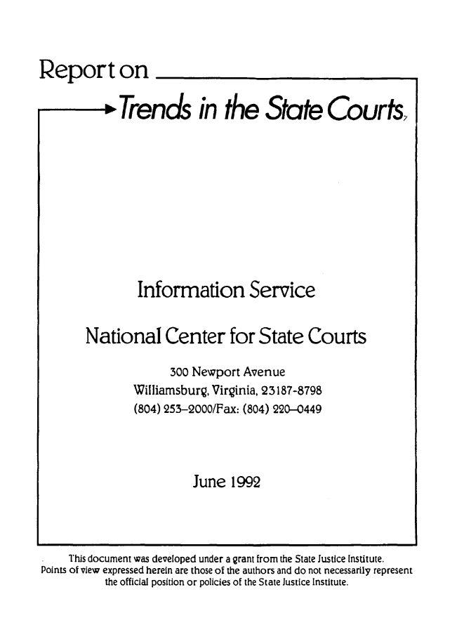 handle is hein.journals/trendsc5 and id is 1 raw text is: 



Report on


             Trends in the State Courts,











                Information Service


        National Center for State Courts

                     300 Newport Avenue
               Williamsburg, Virginia, 23187-8798
               (804) 253-2000/Fax: (804) 220-0449




                         June  1992


    This document was developed under a grant from the State Justice Institute.
Points of view expressed herein are those of the authors and do not necessarily represent
          the official position or policies of the State Justice Institute.


