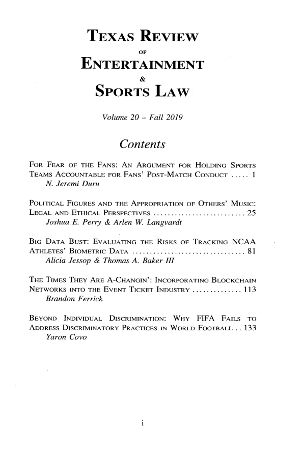 handle is hein.journals/tresl20 and id is 1 raw text is: 


             TEXAS REVIEW
                        OF

           ENTERTAINMENT
                        &
              SPORTS LAW



                Volume 20 - Fall 2019


                    Contents

FOR FEAR OF THE FANS: AN ARGUMENT FOR HOLDING SPORTS
TEAMS ACCOUNTABLE FOR FANS' POST-MATCH CONDUCT ..... 1
    N. Jeremi Duru

POLITICAL FIGURES AND THE APPROPRIATION OF OTHERS' MUSIC:
LEGAL AND ETHICAL PERSPECTIVES ........................... 25
    Joshua E. Perry & Arlen W. Langvardt

BIG DATA BUST: EVALUATING THE RISKS OF TRACKING NCAA
ATHLETES' BIOMETRIC  DATA ................................. 81
   Alicia Jessop & Thomas A. Baker III

THE TIMES THEY ARE A-CHANGIN': INCORPORATING BLOCKCHAIN
NETWORKS INTO THE EVENT TICKET INDUSTRY .............. 113
    Brandon Ferrick

BEYOND INDIVIDUAL DISCRIMINATION: WHY FIFA    FAILS TO
ADDRESS DISCRIMINATORY PRACTICES IN WORLD FOOTBALL .. 133
    Yaron Covo


