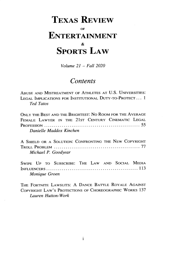 handle is hein.journals/tresl21 and id is 1 raw text is: 



            TEXAS REVIEW
                       OF

           ENTERTAINMENT
                        &

              SPORTS LAW


                Volume 21 - Fall 2020


                   Contents

ABUSE AND MISTREATMENT OF ATHLETES AT U.S. UNIVERSITIES:
LEGAL IMPLICATIONS FOR INSTITUTIONAL DUTY-TO-PROTECT ... 1
    Ted Tatos

ONLY THE BEST AND THE BRIGHTEST: NO ROOM FOR THE AVERAGE
FEMALE LAWYER  IN THE 21ST CENTURY CINEMATIC LEGAL
PROFESSION ................................................... 55
    Danielle Maddox Kinchen

A SHIELD OR A SOLUTION: CONFRONTING THE NEW COPYRIGHT
TROLL PROBLEM .............................................. 77
    Michael P. Goodyear

SWIPE UP  TO SUBSCRIBE: THE LAW AND  SOCIAL MEDIA
INFLUENCERS................................................ 113
    Monique Groen

THE FORTNITE LAWSUITS: A DANCE BATTLE ROYALE AGAINST
COPYRIGHT LAW'S PROTECTIONS OF CHOREOGRAPHIC WORKS 137
    Lauren Hutton-Work


i


