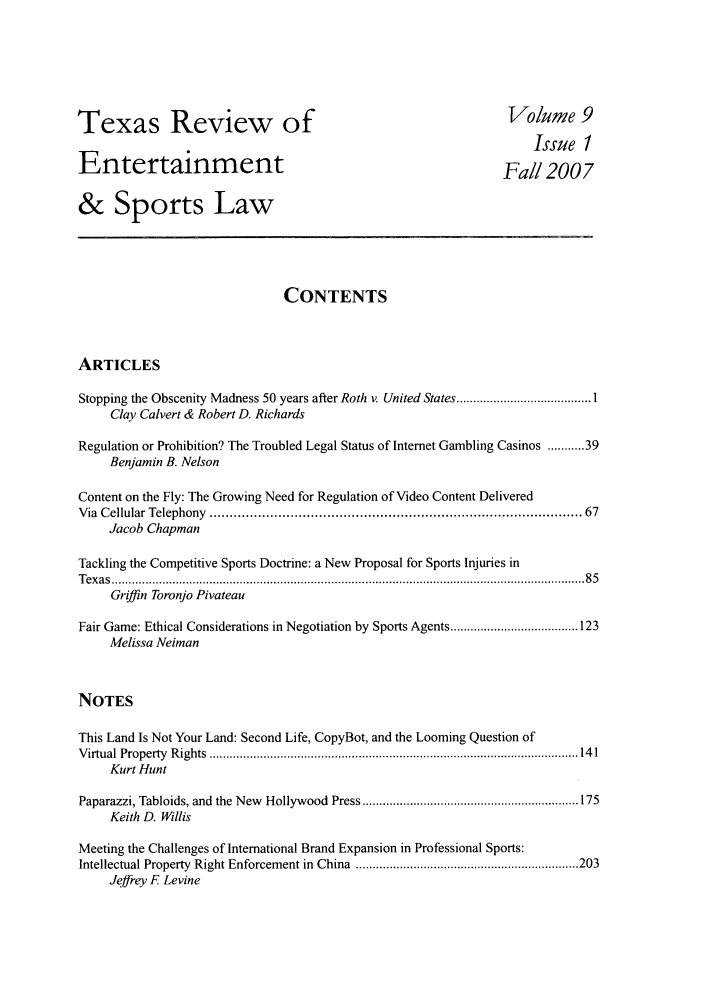 handle is hein.journals/tresl9 and id is 1 raw text is: Texas Review of
Entertainment

Volume 9
Issue 1
Fall 2007

& Sports Law
CONTENTS
ARTICLES
Stopping the Obscenity Madness 50 years after Roth v. United States ........................................ 1
Clay Calvert & Robert D. Richards
Regulation or Prohibition? The Troubled Legal Status of Internet Gambling Casinos ........... 39
Benjamin B. Nelson
Content on the Fly: The Growing Need for Regulation of Video Content Delivered
Via  Cellular Telephony  ......................................................................................... 67
Jacob Chapman
Tackling the Competitive Sports Doctrine: a New Proposal for Sports Injuries in
T ex as  ............................................................................................................................................ 8 5
Griffin Toronjo Pivateau
Fair Game: Ethical Considerations in Negotiation by Sports Agents ...................................... 123
Melissa Neiman
NOTES
This Land Is Not Your Land: Second Life, CopyBot, and the Looming Question of
V irtual  Property  R ights  ............................................................................................................. 14 1
Kurt Hunt
Paparazzi, Tabloids, and  the New  Hollywood   Press ................................................................ 175
Keith D. Willis
Meeting the Challenges of International Brand Expansion in Professional Sports:
Intellectual Property  Right Enforcement in  China  .................................................................. 203
Jeffrey F Levine


