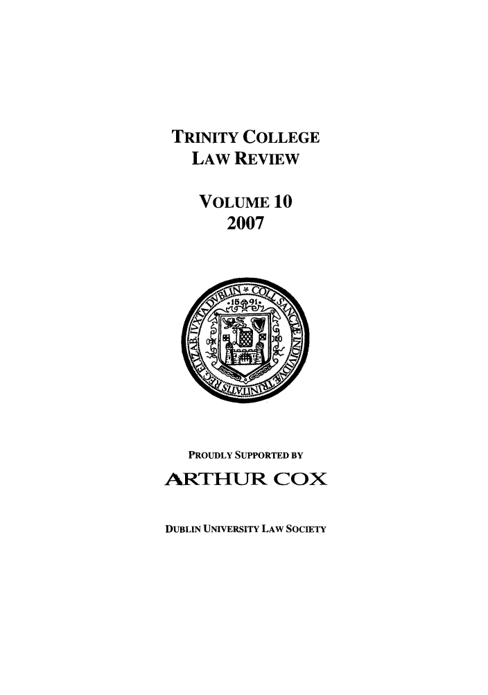 handle is hein.journals/trinclr10 and id is 1 raw text is: TRINITY COLLEGE
LAW REVIEW
VOLUME 10
2007

PROUDLY SUPPORTED BY
ARTHLR COX

DUBLIN UNIVERSITY LAW SOCIETY


