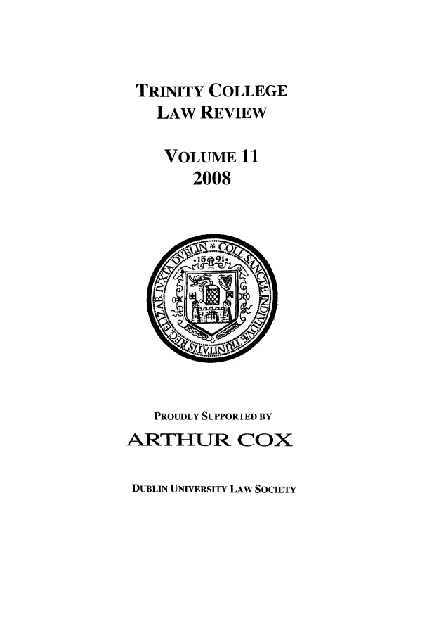 handle is hein.journals/trinclr11 and id is 1 raw text is: TRINITY COLLEGE
LAW REVIEW
VOLUME 11
2008

PROUDLY SUPPORTED BY
ARTHUR COX

DUBLIN UNIVERSITY LAW SOCIETY


