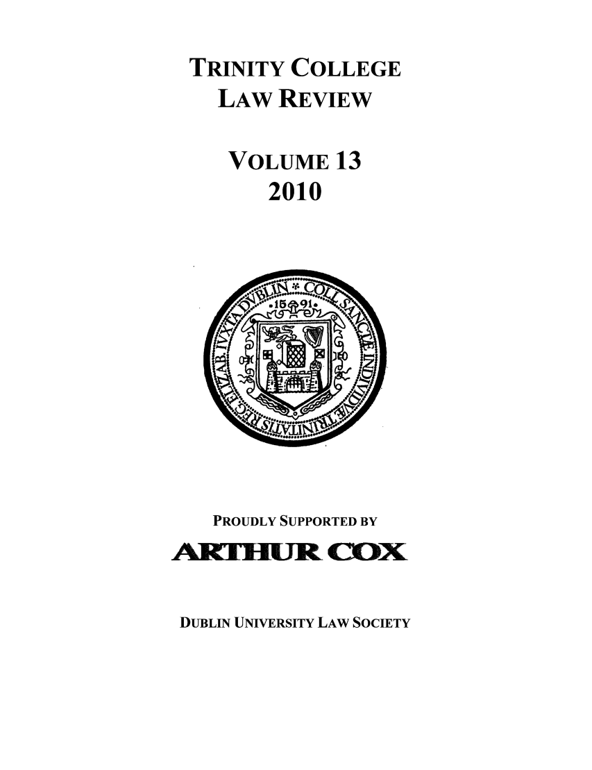 handle is hein.journals/trinclr13 and id is 1 raw text is: TRINITY COLLEGE
LAW REVIEW
VOLUME 13
2010

PROUDLY SUPPORTED BY
AlTHlURt C     c

DUBLIN UNIVERSITY LAW SOCIETY


