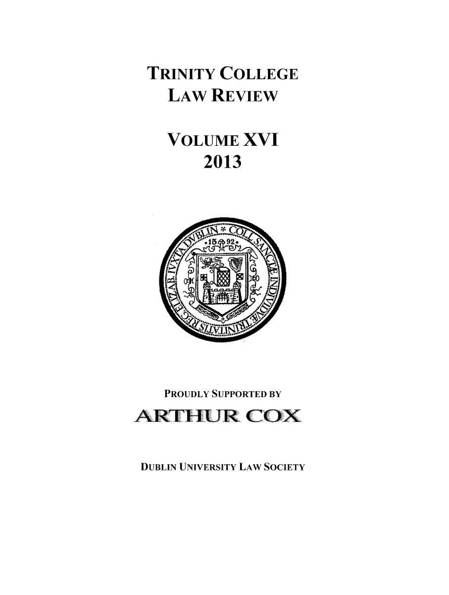 handle is hein.journals/trinclr16 and id is 1 raw text is: TRINITY COLLEGE
LAW REVIEW
VOLUME XVI
2013

PROUDLY SUPPORTED BY
ARTHUR COX

DUBLIN UNIVERSITY LAW SOCIETY


