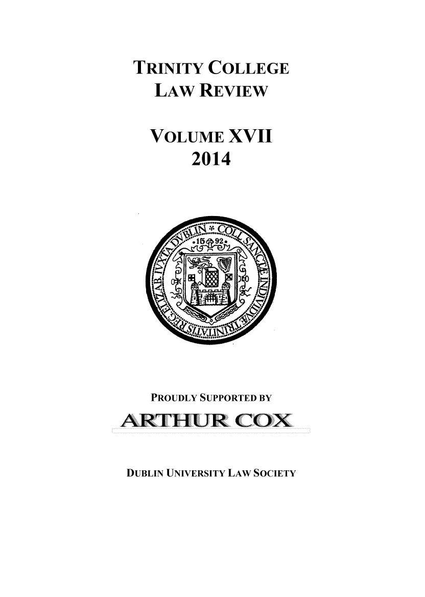 handle is hein.journals/trinclr17 and id is 1 raw text is: TRINITY COLLEGE
LAW REVIEW
VOLUME XVII
2014

PROUDLY SUPPORTED BY
ARTHUR COX

DUBLIN UNIVERSITY LAW SOCIETY


