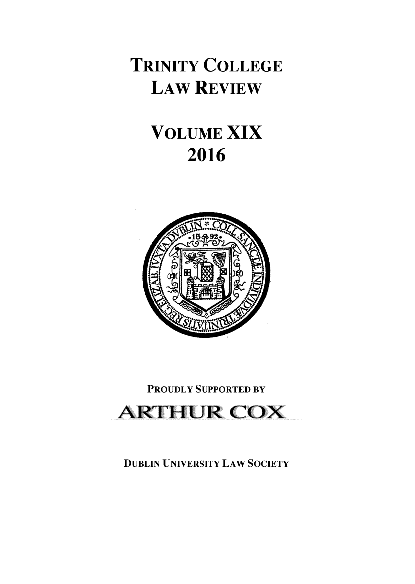 handle is hein.journals/trinclr19 and id is 1 raw text is: 

TRINITY COLLEGE
  LAW REVIEW

  VOLUME XIX
      2016


   PROUDLY SUPPORTED BY
ARTHUR COX


DUBLIN UNIVERSITY LAW SOCIETY


