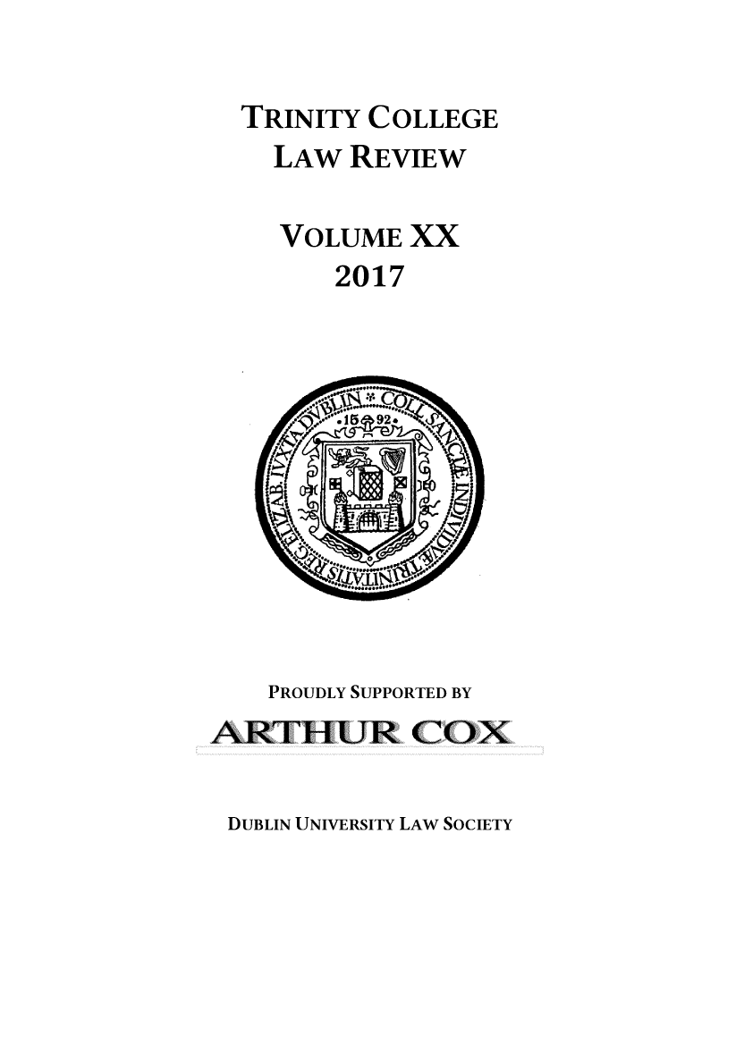handle is hein.journals/trinclr20 and id is 1 raw text is: 

  TRINITY COLLEGE
    LAW  REVIEW

    VOLUME   XX
        2017











    PROUDLY SUPPORTED BY
ARTHUR COX


DUBLIN UNIVERSITY LAW SOCIETY


