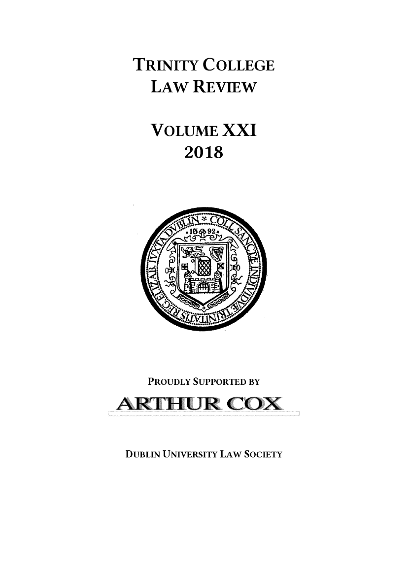 handle is hein.journals/trinclr21 and id is 1 raw text is: 

  TRINITY COLLEGE
    LAW  REVIEW

    VOLUME  XXI
        2018











    PROUDLY SUPPORTED BY
ARTHUR COX


DUBLIN UNIVERSITY LAW SOCIETY


