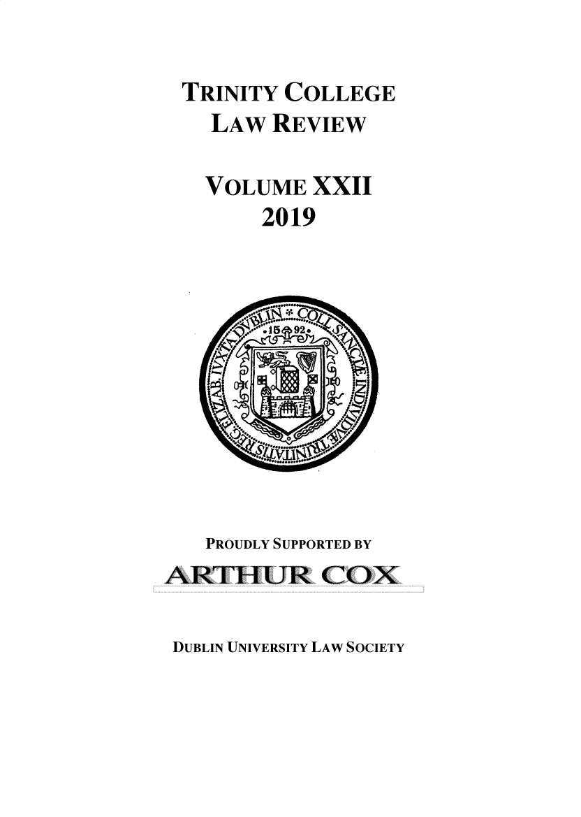 handle is hein.journals/trinclr22 and id is 1 raw text is: 

TRINITY  COLLEGE
    LAW REVIEW

    VOLUME  XXII
        2019











   PROUDLY SUPPORTED BY
ARTHLUR COX


DUBLIN UNIVERSITY LAW SOCIETY


