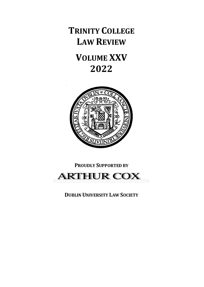 handle is hein.journals/trinclr25 and id is 1 raw text is: TRINITY COLLEGE
LAW REVIEW
VOLUME XXV
2022
 ..15  92 
PROUDLY SUPPORTED BY
ARTHUR (2OX

DUBLIN UNIVERSITY LAW SOCIETY


