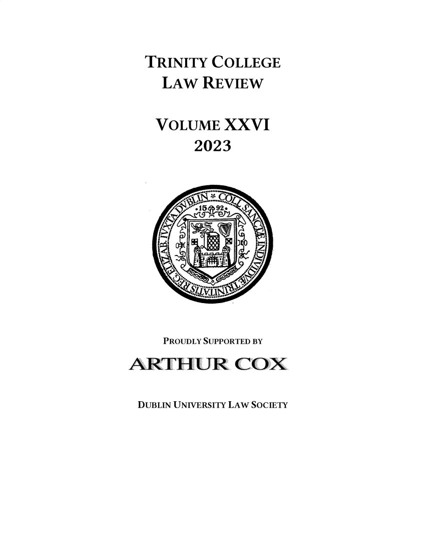 handle is hein.journals/trinclr26 and id is 1 raw text is: 

  TRINITY COLLEGE
    LAW  REVIEW

    VOLUME XXVI
        2023










    PROUDLY SUPPORTED BY
ARTHUR COX


DUBLIN UNIVERSITY LAW SOCIETY


