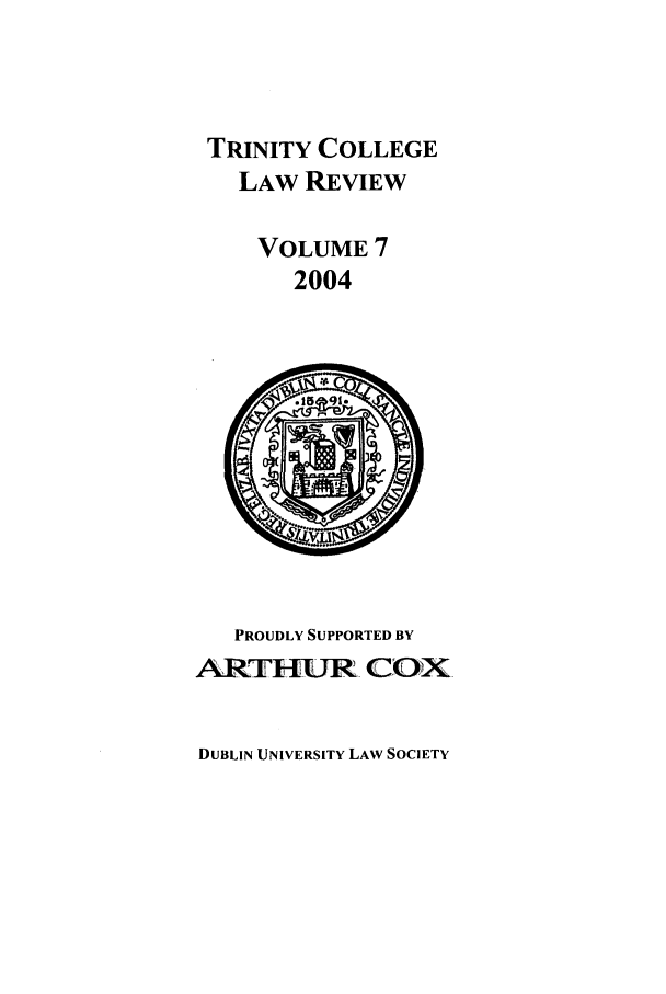 handle is hein.journals/trinclr7 and id is 1 raw text is: TRINITY COLLEGE
LAW REVIEW
VOLUME 7
2004

PROUDLY SUPPORTED BY
ARTURL. COX

DUBLIN UNIVERSITY LAW SOCIETY


