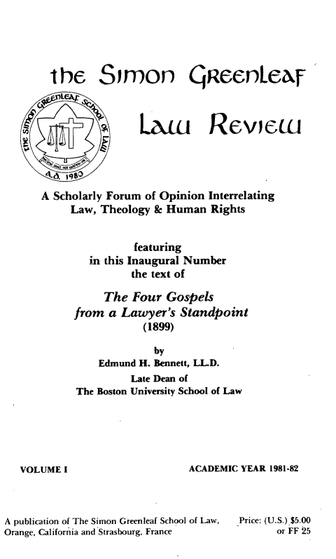 handle is hein.journals/trinlr1 and id is 1 raw text is: 





the Simon queenLer-









A Scholarly Forum of Opinion Interrelating
     Law, Theology & Human Rights


               featuring
        in this Inaugural Number
               the text of

          The Four Gospels
     from a Lawyer's Standpoint
                 (1899)

                   by
          Edmund H. Bennett, LLD.
               Late Dean of
      The Boston University School of Law


VOLUME I


ACADEMIC YEAR 1981-82


A publication of The Simon Greenleaf School of Law,
Orange, California and Strasbourg, France


Price: (U.S.) $5.00
      or FF 25


